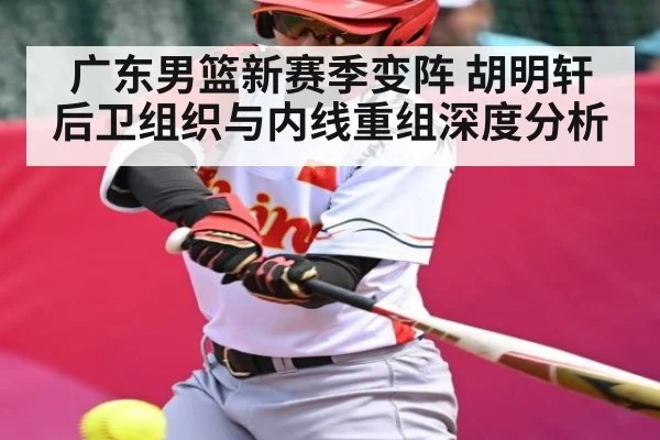 广东男篮新赛季变阵 胡明轩后卫组织与内线重组深度分析