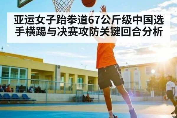 亚运女子跆拳道67公斤级中国选手横踢与决赛攻防关键回合分析