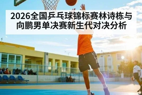 2026全国乒乓球锦标赛林诗栋与向鹏男单决赛新生代对决分析
