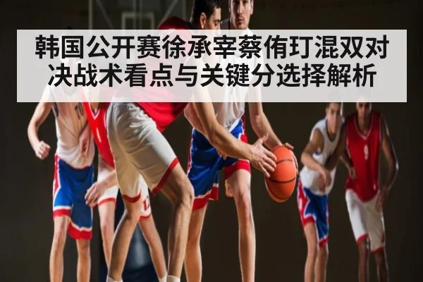 韩国公开赛徐承宰蔡侑玎混双对决战术看点与关键分选择解析